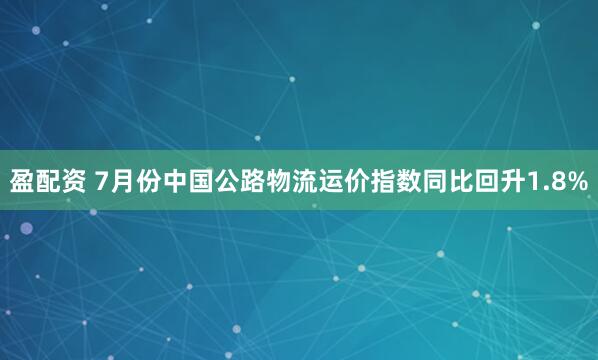盈配资 7月份中国公路物流运价指数同比回升1.8%