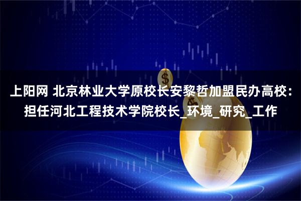 上阳网 北京林业大学原校长安黎哲加盟民办高校：担任河北工程技术学院校长_环境_研究_工作