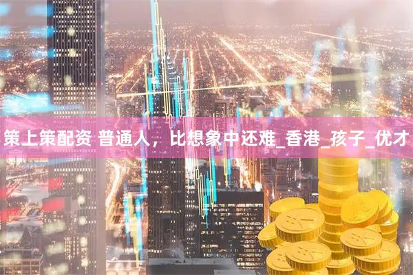 策上策配资 普通人，比想象中还难_香港_孩子_优才