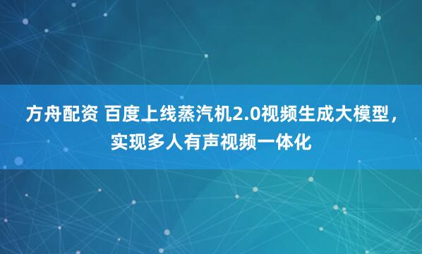方舟配资 百度上线蒸汽机2.0视频生成大模型，实现多人有声视频一体化