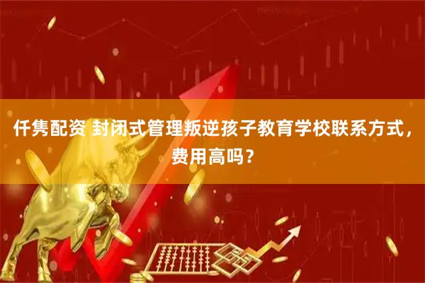 仟隽配资 封闭式管理叛逆孩子教育学校联系方式，费用高吗？