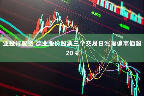 亚投行配资 德业股份股票三个交易日涨幅偏离值超20%