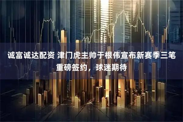诚富诚达配资 津门虎主帅于根伟宣布新赛季三笔重磅签约，球迷期待