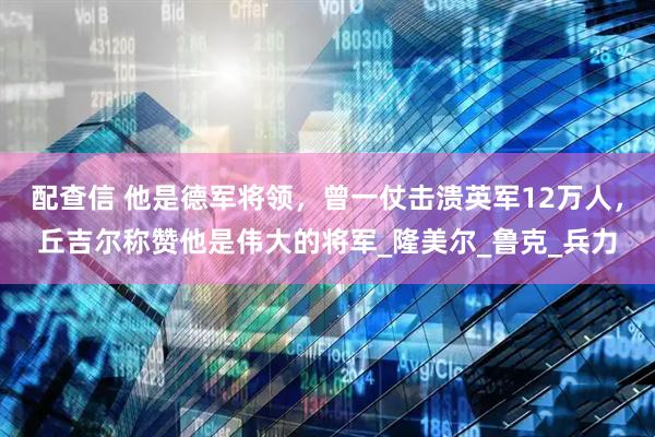 配查信 他是德军将领，曾一仗击溃英军12万人，丘吉尔称赞他是伟大的将军_隆美尔_鲁克_兵力