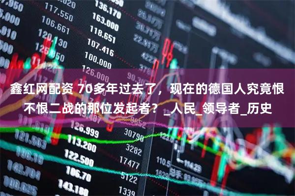 鑫红网配资 70多年过去了，现在的德国人究竟恨不恨二战的那位发起者？_人民_领导者_历史