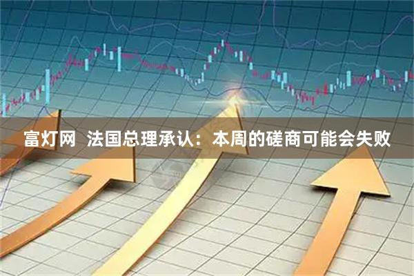 富灯网  法国总理承认：本周的磋商可能会失败