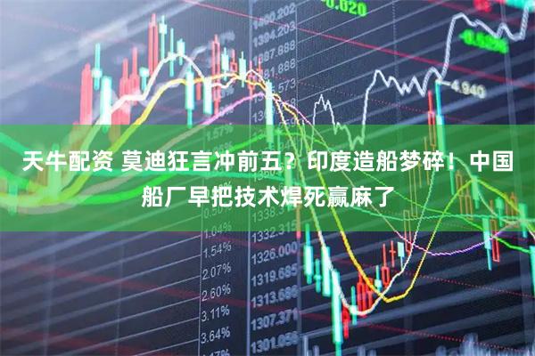 天牛配资 莫迪狂言冲前五？印度造船梦碎！中国船厂早把技术焊死赢麻了