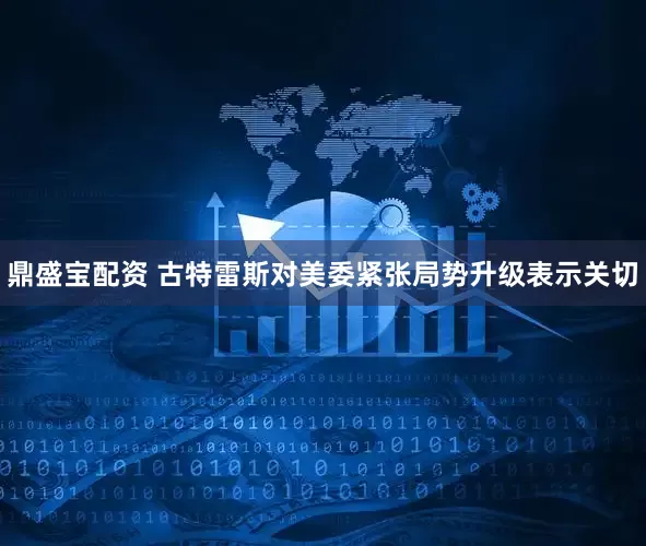 鼎盛宝配资 古特雷斯对美委紧张局势升级表示关切