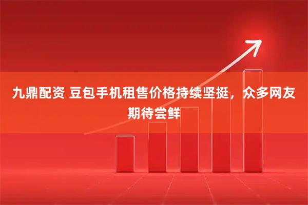 九鼎配资 豆包手机租售价格持续坚挺，众多网友期待尝鲜