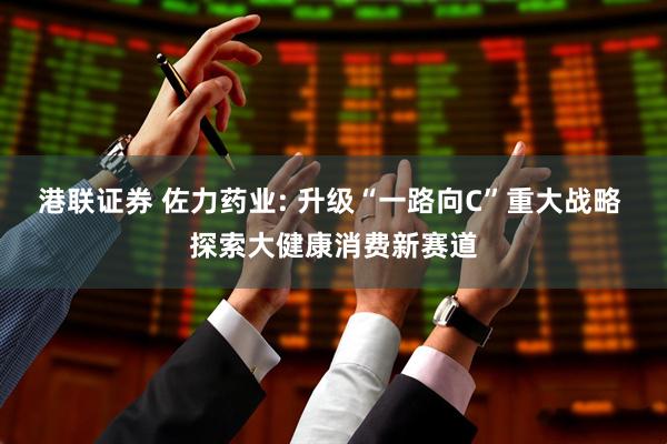 港联证券 佐力药业: 升级“一路向C”重大战略 探索大健康消费新赛道