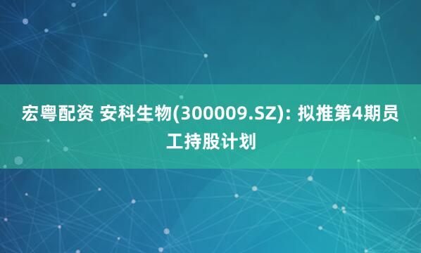 宏粤配资 安科生物(300009.SZ): 拟推第4期员工持股计划