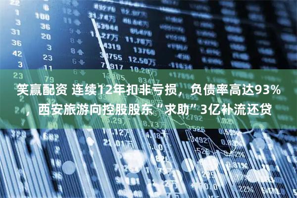 笑赢配资 连续12年扣非亏损，负债率高达93%，西安旅游向控股股东“求助”3亿补流还贷