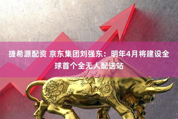 捷希源配资 京东集团刘强东：明年4月将建设全球首个全无人配送站