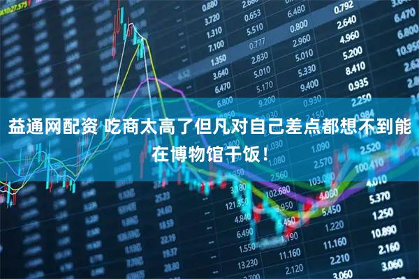 益通网配资 吃商太高了但凡对自己差点都想不到能在博物馆干饭！