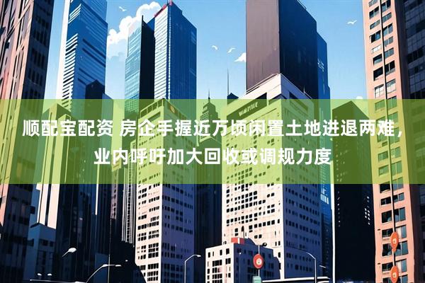 顺配宝配资 房企手握近万顷闲置土地进退两难，业内呼吁加大回收或调规力度